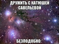 дружить с катюшей савельевой безподобно:*