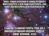 вика- самая охуенная и самая лучшая в мире подруга. с ней офигенно гулять. она знает как веселиться и развлекаться. с какой-то викой гулять тупо, но с викой буслаевой охуенно. короче: вика- охуенна. :3333