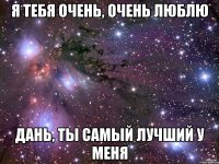 я тебя очень, очень люблю дань, ты самый лучший у меня