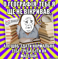 о географія, тебе я ще не вікривав, але щоб здати нормально тебе, треба бути як магелан.