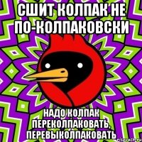 сшит колпак не по-колпаковски надо колпак переколпаковать, перевыколпаковать