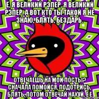 ё, я великий рэпер, я великий рэпер, а вот кто ты такой я не знаю, блять, бездарь. отвечаешь на мои посты? сначала помойся, подотрись, блять, потом отвечай нахуй. е е