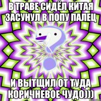 в траве сидёл китая засунул в попу палец и вытщил от туда коричневое чудо)))