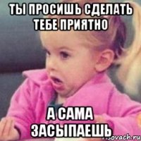 ты просишь сделать тебе приятно а сама засыпаешь