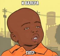 и валера тут?