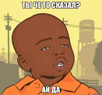 ты че то сказал? ай да