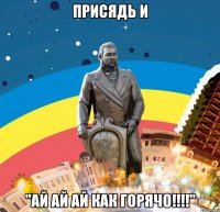 присядь и "ай ай ай как горячо!!!"