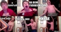 я ебанутый на всю голову мудак и я не буду платить 1400 никак