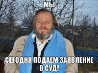 мы сегодня подаем заявление в суд!