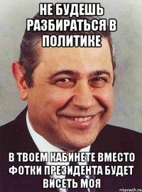 не будешь разбираться в политике в твоем кабинете вместо фотки президента будет висеть моя