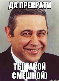 да прекрати ты такой смешной)