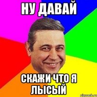 ну давай скажи что я лысый