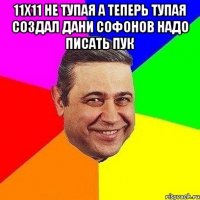 11х11 не тупая а теперь тупая создал дани софонов надо писать пук 