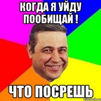 когда я уйду пообищай ! что посрешь