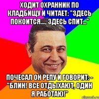 ходит охранник по кладбищу и читает: "здесь покоится...., здесь спит..." почесал он репу и говорит: - "блин! все отдыхают, один я работаю!"