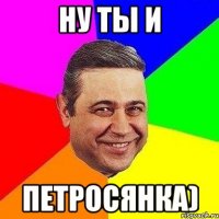 ну ты и петросянка)