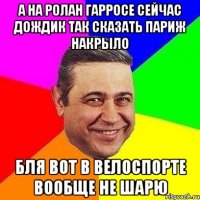 а на ролан гарросе сейчас дождик так сказать париж накрыло бля вот в велоспорте вообще не шарю