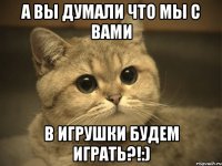 a вы думали что мы с вами в игрушки будем играть?!:)