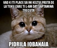 vad k iti place sa ini keltui pasta de la toku care ti l-am dat saptamina trecuta pidrila iobanaia