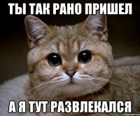 ты так рано пришел а я тут развлекался