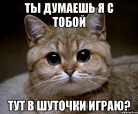 ты думаешь я с тобой тут в шуточки играю?