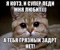 я котэ, и супер леди мня любит))) а тебя грязный задрт нет!