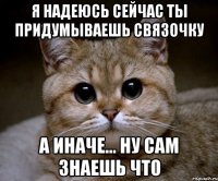 я надеюсь сейчас ты придумываешь связочку а иначе... ну сам знаешь что