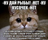 -ну дай рыбы! -нет -ну кусочек -нет -ну хозяин держись! -а что будет? -страшно сильно -почему! -слушай -вчера ты кубил деван за 500евра -да -а я его расцорапал -о нет я побегу! -ура ушол а рыбку на столе оставил!