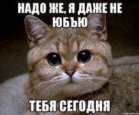 надо же, я даже не юбъю тебя сегодня