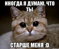 иногда я думаю, что ты старше меня :d