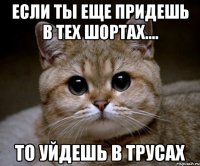 если ты еще придешь в тех шортах.... то уйдешь в трусах