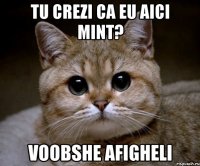 tu crezi ca eu aici mint? voobshe afigheli