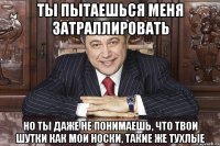 ты пытаешься меня затраллировать но ты даже не понимаешь, что твои шутки как мои носки, такие же тухлые