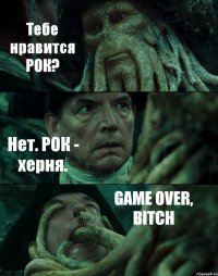 Тебе нравится РОК? Нет. РОК - херня. GAME OVER, BITCH