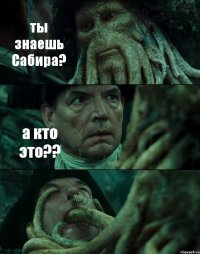 ты знаешь Сабира? а кто это?? 