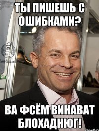 ты пишешь с ошибками? ва фсём винават блохаднюг!