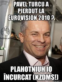 pavel turcu a pierdut la eurovision 2010 ? plahotniuh io încurcat (kzdms!)