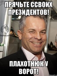 прячьте ссвоих президентов! плахотнюк у ворот!