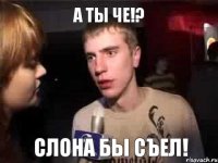 А ты че!? Слона бы съел!