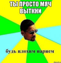 ты просто мяч выткни 