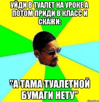 уйди в туалет на уроке а потом приди в класс и скажи: "а тама туалетной бумаги нету"