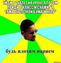 уйди в туалет на уроке а потом приди в класс и скажи: "а тама туалетной бумаги нету" 