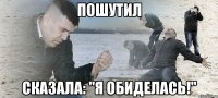 пошутил сказала: "я обиделась!"