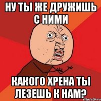 ну ты же дружишь с ними какого хрена ты лезешь к нам?