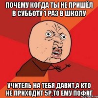 почему когда ты не пришёл в субботу 1 раз в школу учитель на тебя давит,а кто не приходит 5р,то ему пофиг