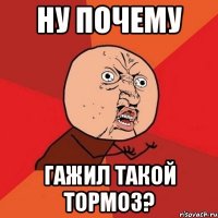 ну почему гажил такой тормоз?