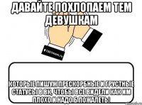 давайте похлопаем тем девушкам которые пишуж прескорбные и грустные статусы в вк, чтобы все видели как им плохо и надо б пожалеть!