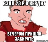 взял 23 р в кердит вечером пришли забирать