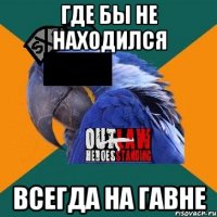 где бы не находился всегда на гавне