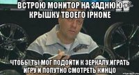 встрою монитор на заднюю крышку твоего iphone чтобы ты мог подойти к зеркалу,играть игру и попутно смотреть кинцо